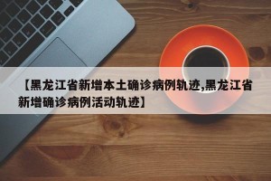 【黑龙江省新增本土确诊病例轨迹,黑龙江省新增确诊病例活动轨迹】