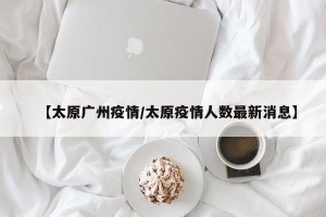 【太原广州疫情/太原疫情人数最新消息】