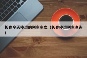 长春今天停运的列车车次（长春停运列车查询）