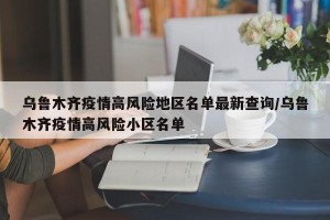 乌鲁木齐疫情高风险地区名单最新查询/乌鲁木齐疫情高风险小区名单