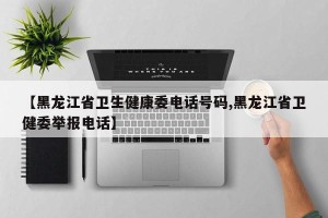 【黑龙江省卫生健康委电话号码,黑龙江省卫健委举报电话】