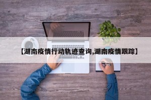 【湖南疫情行动轨迹查询,湖南疫情跟踪】