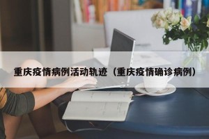重庆疫情病例活动轨迹（重庆疫情确诊病例）