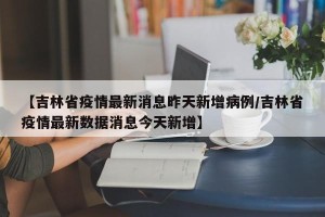 【吉林省疫情最新消息昨天新增病例/吉林省疫情最新数据消息今天新增】