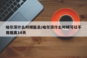 哈尔滨什么时候能去/哈尔滨什么时候可以不用隔离14天