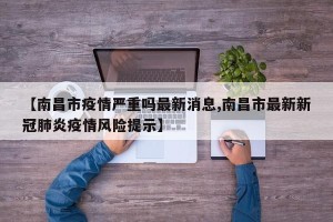 【南昌市疫情严重吗最新消息,南昌市最新新冠肺炎疫情风险提示】