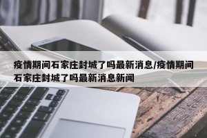 疫情期间石家庄封城了吗最新消息/疫情期间石家庄封城了吗最新消息新闻