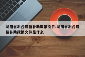 湖南省出台疫情补助政策文件:湖南省出台疫情补助政策文件是什么