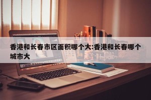 香港和长春市区面积哪个大:香港和长春哪个城市大