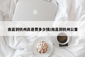 南昌到杭州高速费多少钱/南昌到杭州公里