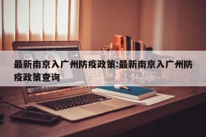最新南京入广州防疫政策:最新南京入广州防疫政策查询