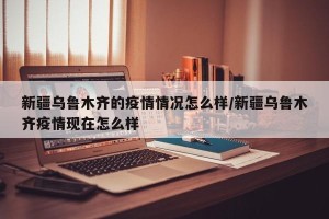 新疆乌鲁木齐的疫情情况怎么样/新疆乌鲁木齐疫情现在怎么样