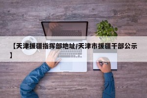 【天津援疆指挥部地址/天津市援疆干部公示】
