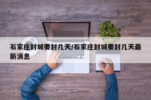 石家庄封城要封几天/石家庄封城要封几天最新消息