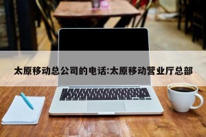 太原移动总公司的电话:太原移动营业厅总部