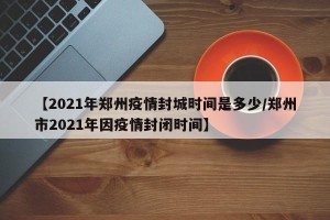 【2021年郑州疫情封城时间是多少/郑州市2021年因疫情封闭时间】