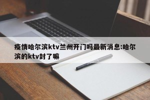 疫情哈尔滨ktv兰州开门吗最新消息:哈尔滨的ktv封了嘛