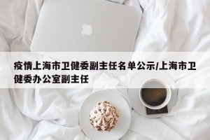 疫情上海市卫健委副主任名单公示/上海市卫健委办公室副主任
