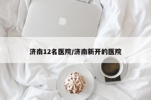 济南12名医院/济南新开的医院
