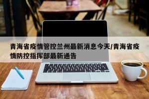 青海省疫情管控兰州最新消息今天/青海省疫情防控指挥部最新通告