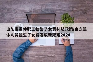山东省退休职工独生子女费补贴政策/山东退休人员独生子女费发放新规定2020