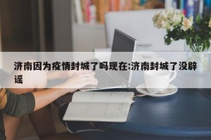 济南因为疫情封城了吗现在:济南封城了没辟谣