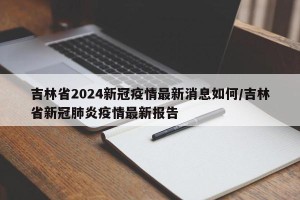 吉林省2024新冠疫情最新消息如何/吉林省新冠肺炎疫情最新报告