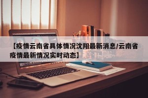 【疫情云南省具体情况沈阳最新消息/云南省疫情最新情况实时动态】