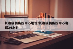 长春疫情疾控中心地址/长春疫情疾控中心电话24小时