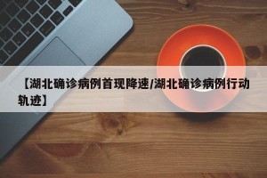 【湖北确诊病例首现降速/湖北确诊病例行动轨迹】