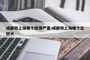 成都和上海哪个疫情严重:成都和上海哪个比较大