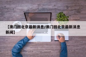 【澳门回北京最新消息/澳门回北京最新消息新闻】