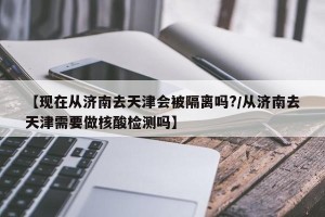 【现在从济南去天津会被隔离吗?/从济南去天津需要做核酸检测吗】