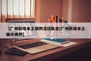 【广州新增本土病例活动轨迹/广州新增本土确诊病例】