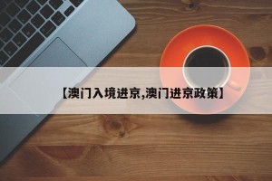 【澳门入境进京,澳门进京政策】