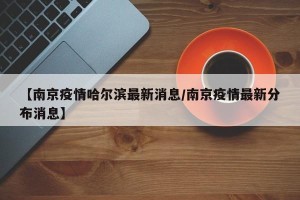 【南京疫情哈尔滨最新消息/南京疫情最新分布消息】