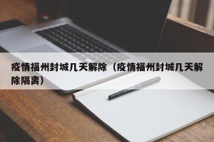 疫情福州封城几天解除（疫情福州封城几天解除隔离）