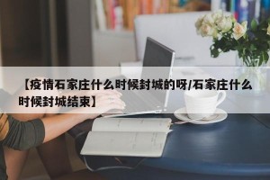 【疫情石家庄什么时候封城的呀/石家庄什么时候封城结束】