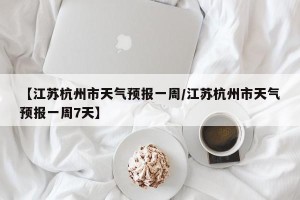 【江苏杭州市天气预报一周/江苏杭州市天气预报一周7天】