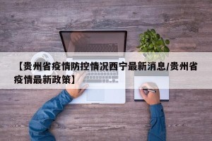 【贵州省疫情防控情况西宁最新消息/贵州省疫情最新政策】