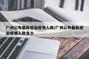 广州公布最新感染疫情人数/广州公布最新感染疫情人数多少