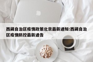 西藏自治区疫情政策北京最新通知:西藏自治区疫情防控最新通告