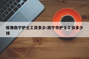 疫情南宁护士工资多少:南宁市护士工资多少钱