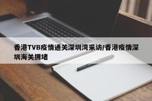 香港TVB疫情通关深圳湾采访/香港疫情深圳海关拥堵