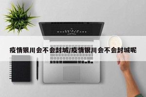 疫情银川会不会封城/疫情银川会不会封城呢