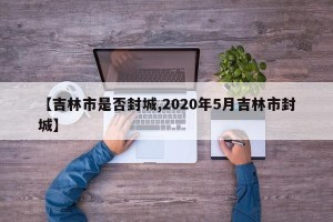 【吉林市是否封城,2020年5月吉林市封城】