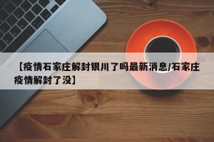 【疫情石家庄解封银川了吗最新消息/石家庄疫情解封了没】