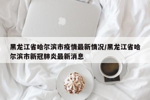 黑龙江省哈尔滨市疫情最新情况/黑龙江省哈尔滨市新冠肺炎最新消息