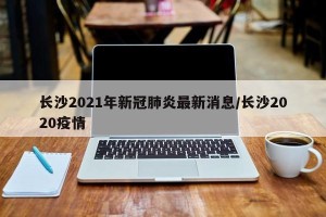 长沙2021年新冠肺炎最新消息/长沙2020疫情