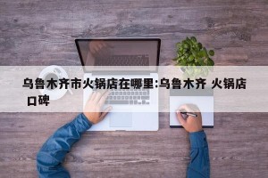 乌鲁木齐市火锅店在哪里:乌鲁木齐 火锅店 口碑